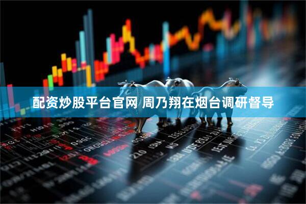 配资炒股平台官网 周乃翔在烟台调研督导