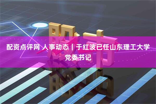 配资点评网 人事动态｜于红波已任山东理工大学党委书记