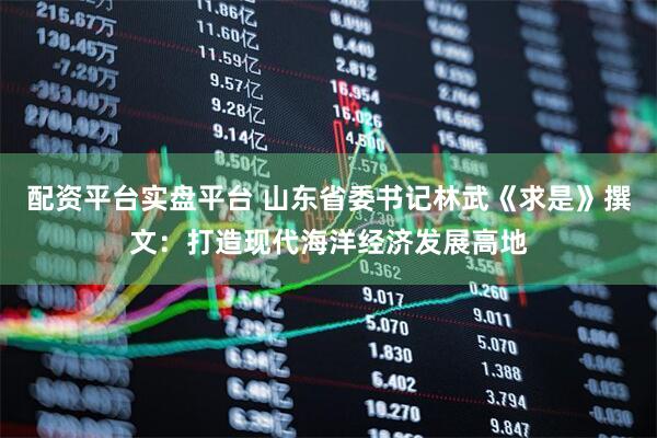 配资平台实盘平台 山东省委书记林武《求是》撰文：打造现代海洋经济发展高地