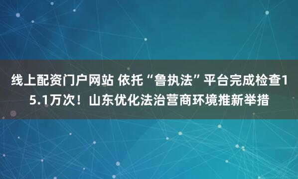 线上配资门户网站 依托“鲁执法”平台完成检查15.1万次！山东优化法治营商环境推新举措