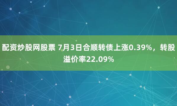 配资炒股网股票 7月3日合顺转债上涨0.39%，转股溢价率22.09%