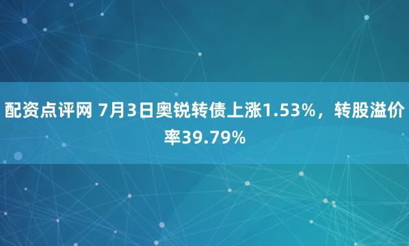 配资点评网 7月3日奥锐转债上涨1.53%，转股溢价率39.79%