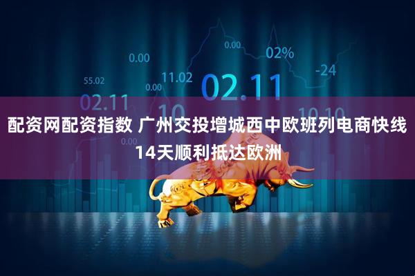 配资网配资指数 广州交投增城西中欧班列电商快线14天顺利抵达欧洲
