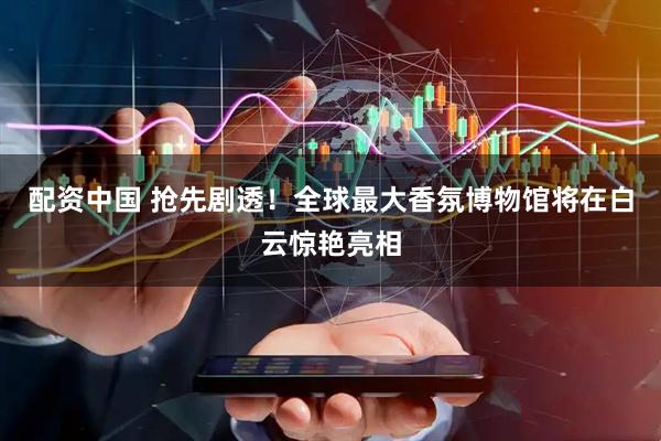 配资中国 抢先剧透！全球最大香氛博物馆将在白云惊艳亮相