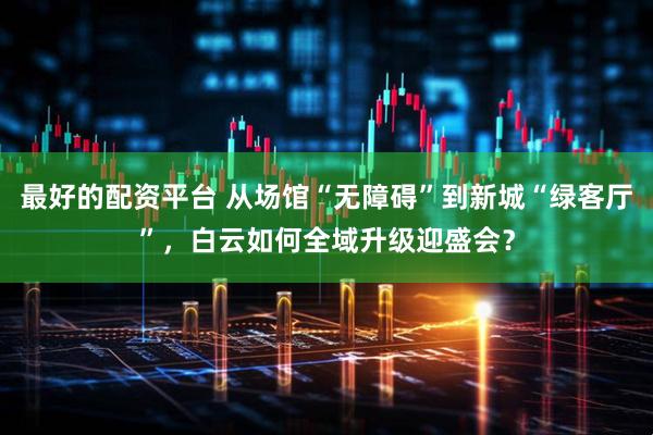 最好的配资平台 从场馆“无障碍”到新城“绿客厅”，白云如何全域升级迎盛会？