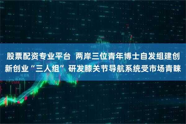 股票配资专业平台  两岸三位青年博士自发组建创新创业“三人组” 研发膝关节导航系统受市场青睐