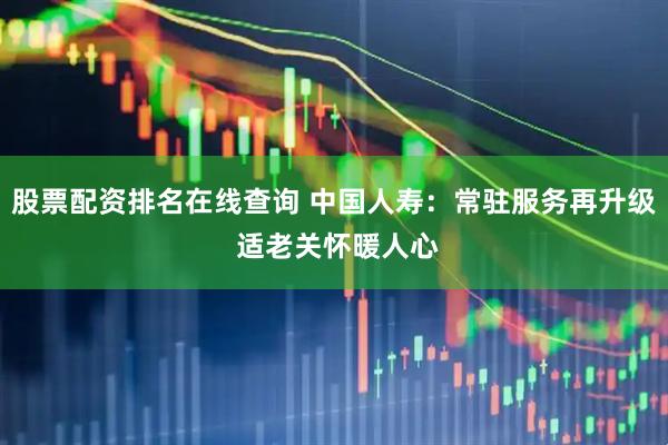 股票配资排名在线查询 中国人寿：常驻服务再升级 适老关怀暖人心