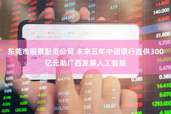 东莞市股票配资公司 未来五年中国银行提供300亿元助广西发展人工智能