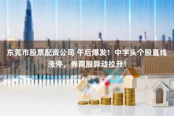 东莞市股票配资公司 午后爆发！中字头个股直线涨停，券商股异动拉升！