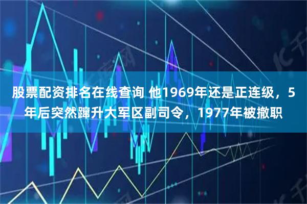 股票配资排名在线查询 他1969年还是正连级，5年后突然蹿升大军区副司令，1977年被撤职
