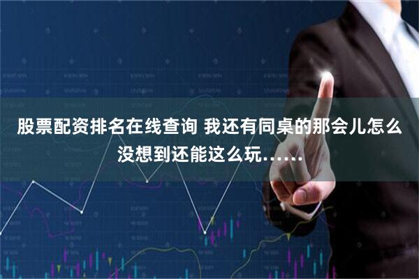 股票配资排名在线查询 我还有同桌的那会儿怎么没想到还能这么玩……