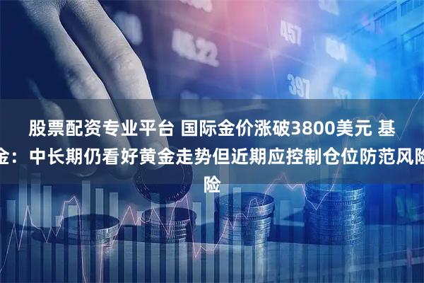 股票配资专业平台 国际金价涨破3800美元 基金：中长期仍看好黄金走势但近期应控制仓位防范风险