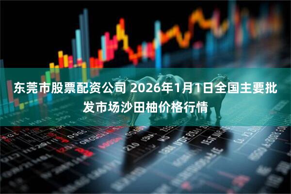 东莞市股票配资公司 2026年1月1日全国主要批发市场沙田柚价格行情