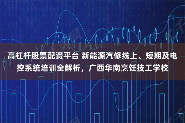 高杠杆股票配资平台 新能源汽修线上、短期及电控系统培训全解析，广西华南烹饪技工学校