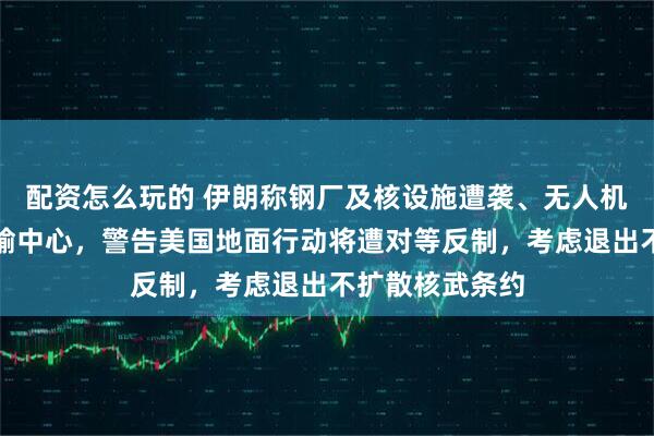 配资怎么玩的 伊朗称钢厂及核设施遭袭、无人机群袭以最大运输中心，警告美国地面行动将遭对等反制，考虑退出不扩散核武条约