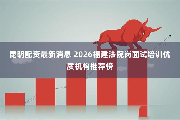 昆明配资最新消息 2026福建法院岗面试培训优质机构推荐榜