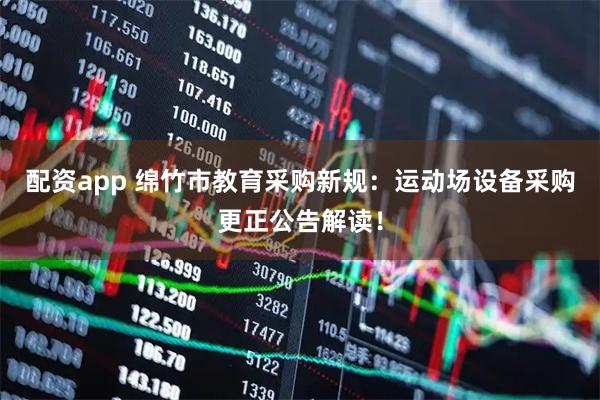 配资app 绵竹市教育采购新规：运动场设备采购更正公告解读！