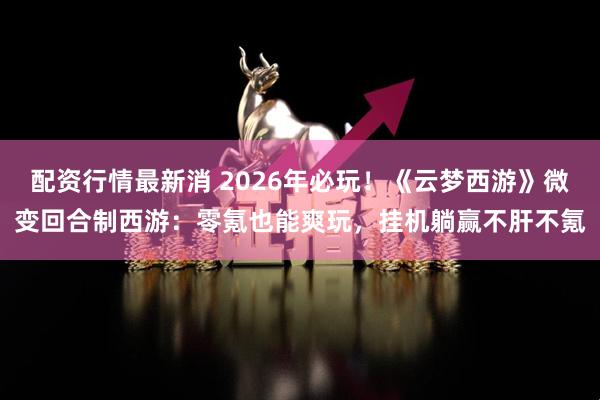配资行情最新消 2026年必玩！《云梦西游》微变回合制西游：零氪也能爽玩，挂机躺赢不肝不氪