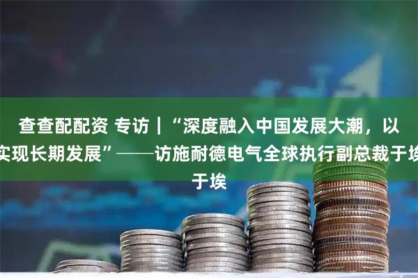 查查配配资 专访｜“深度融入中国发展大潮，以实现长期发展”──访施耐德电气全球执行副总裁于埃