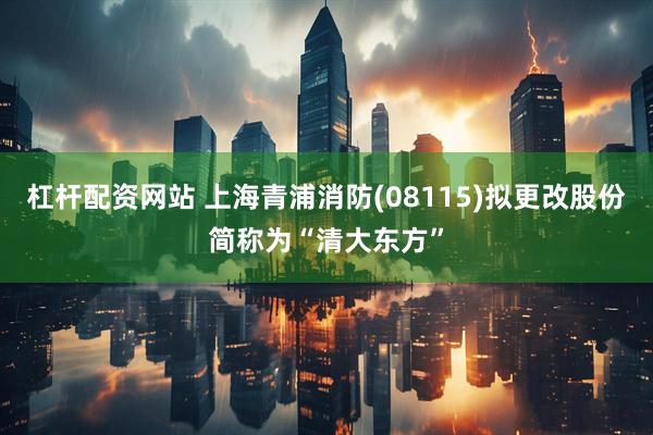 杠杆配资网站 上海青浦消防(08115)拟更改股份简称为“清大东方”