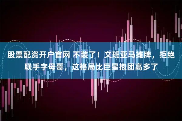 股票配资开户官网 不装了！文班亚马摊牌，拒绝联手字母哥，这格局比巨星抱团高多了