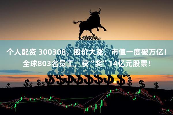个人配资 300308，股价大涨，市值一度破万亿！全球803名员工，获“奖”14亿元股票！
