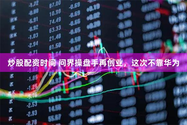 炒股配资时间 问界操盘手再创业，这次不靠华为