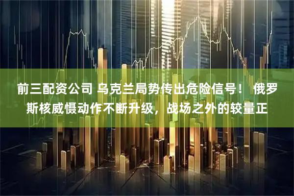 前三配资公司 乌克兰局势传出危险信号！ 俄罗斯核威慑动作不断升级，战场之外的较量正