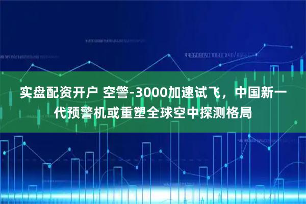 实盘配资开户 空警-3000加速试飞，中国新一代预警机或重塑全球空中探测格局